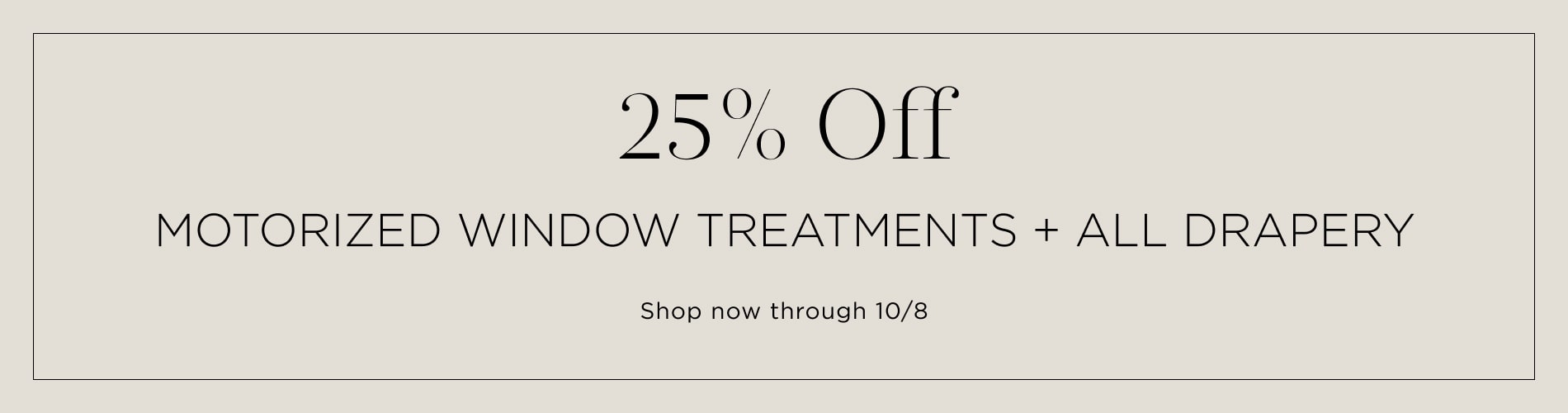 25% off motorized window treatments + all drapery. Shop now through 10/8. Written in black on a warm taupe block.