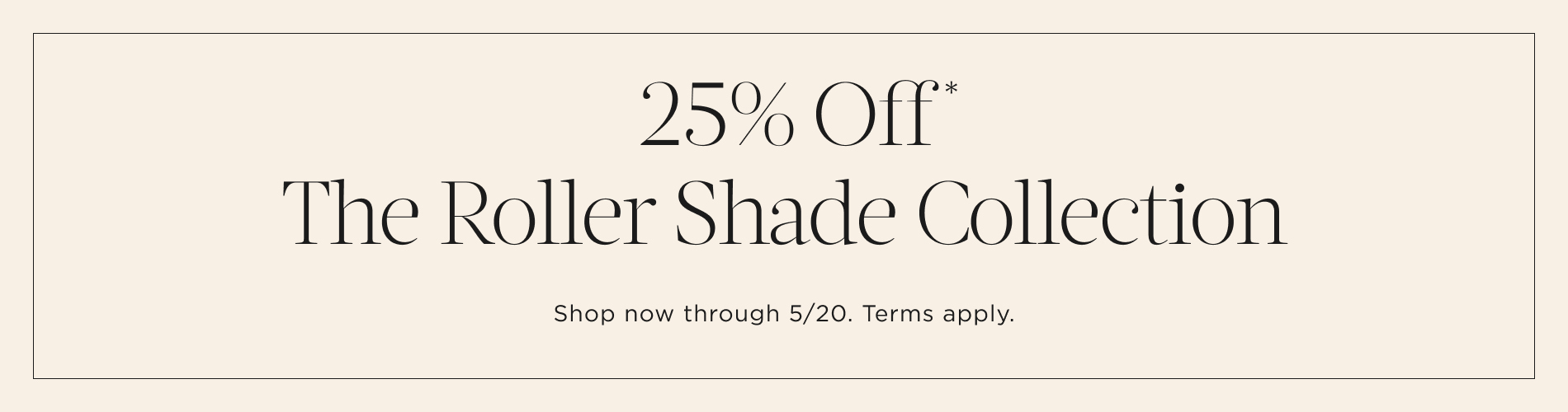 25% Off* The Roller Shade Collection. Shop now through 5/20. Terms apply. Written in black on a cream-colored block.