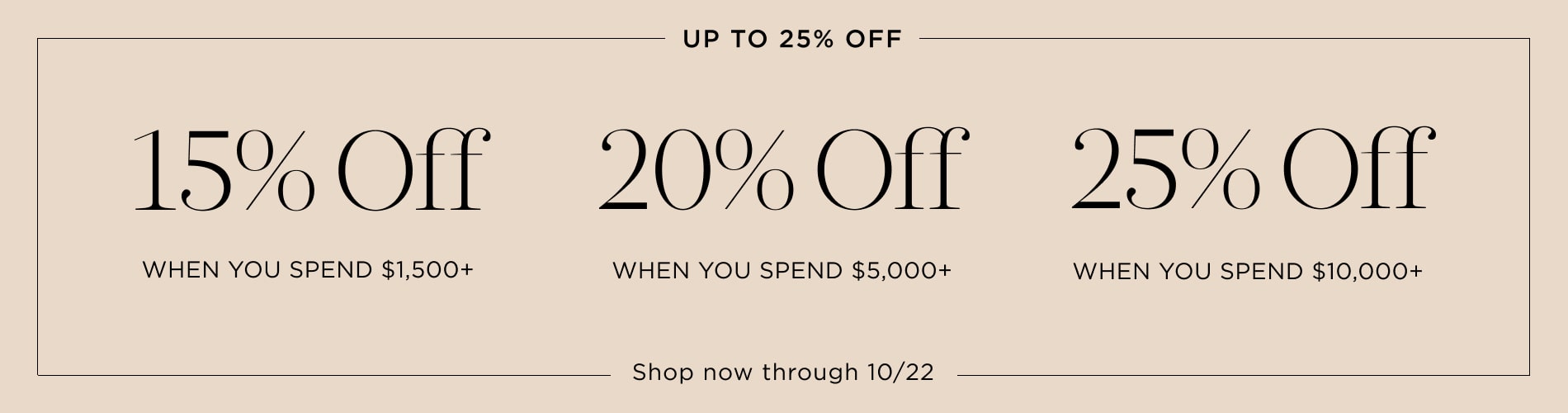 Up to 25% Off. 15% off $1,500+, 20% off $5,000+, 25% off $10,000+. Shop now through 10/22. Written in black on a tan block.